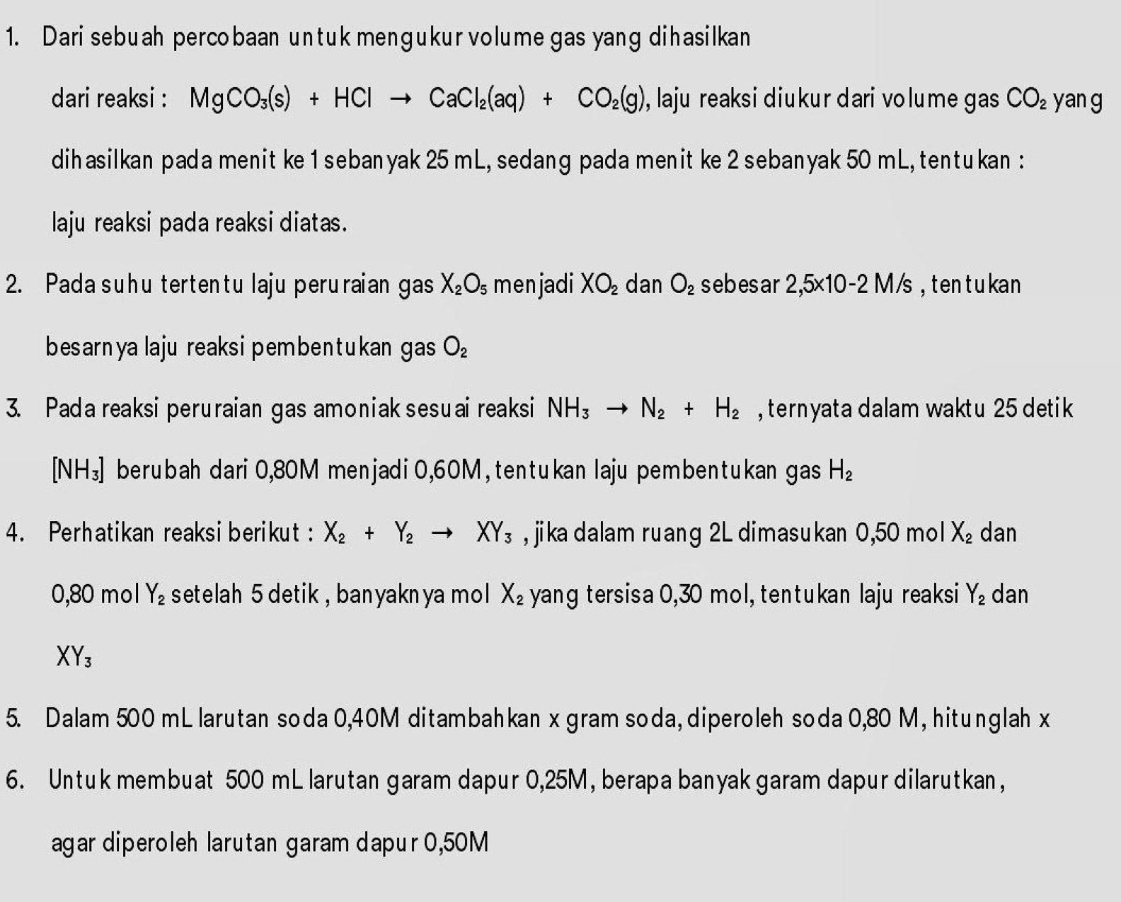 Dari sebuah percobaan untuk menɡukur volume gas yang dihasilkan
dari reaksi : MgCO_3(s)+HClto CaCl_2(aq)+CO_2(g) , laju reaksi diukur dari volume gas CO_2 yan g
dihasilkan pada menit ke 1 sebanyak 25 mL, sedang pada menit ke 2 sebanyak 50 mL, tentukan :
laju reaksi pada reaksi diatas.
2. Pada suhu tertentu laju peruraian gas X_2O_5 menjadi XO_2 dan O_2 sebesar 2,5* 10-2M/s ,ten t u kan
besarnya laju reaksipembentukan gas O_2
3. Pada reaksi peruraian gas amoniak sesuai reaksi NH_3to N_2+H_2 ,ternyata dalam waktu 25 detik
[NH_3] berubah dari 0,80M menjadi 0,60M , tentukan laju pembentukan gas H_2
4. Perhatikan reaksiberikut : X_2+Y_2to XY_3 , jika dalam ruang 2L dimasukan 1 0,5 0 mo | X_2 dan
0,80 mol Y_2 setelah 5 detik , banyakn ya mol X_2 yang tersisa 0,30 mol, tentukan laju reaksi Y_2 dan
XY_3
5. Dalam 500 mL larutan soda 0,40M ditambahkan x gram soda, diperoleh soda 0,80 M, hitunglah x
6. Untuk membuat 500 mL larutan garam dapur 0,25M, berapa banyak garam dapur dilarutkan,
agar diperoleh larutan garam dapur 0,50M