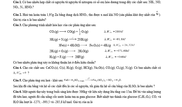 Có bao nhiêu hợp chất có nguyên tử nguyên tổ nitrogen có số oxi hóa dương trong dãy các chất sau: NH₃, NO,
NO₂, N₂, HNO₃?
Câu 2. Hoà tan hoàn toàn 1,95g Zn bằng dung dịch HNO₃, thu được x mol khí NO (sản phẩm khử duy nhất của _N).
Giả trị của x là bao nhiêu?
Câu 3. Cho phương trình nhiệt hóa học của các phản ứng như sau:
CO_2(g)to CO(g)+ 1/2 O_2(g) A. H_100kJ
3H_2(g)+N_2(g)to 2NH_3(g) A. H_(20)°=-91.8kJ
3Fe(s)+4H_2O(l)to Fe_3O_4(s)+4H_2(g△ ,H_(3m)°=26,32kJ
2H_2(g)+O_2(g)to 2H_2O(g) A H_(10)°=-571.68kJ
H_2(g)+F_2(g)to 2HF(g) A H_(101)°=-546kJ
Có bao nhiều phản ứng xảy ra không thuận lợi ở điều kiện chuẩn?
Câu 4. Cho các chất sau: CaCO_3(s),C(s),H_2(g),O_2(g),HCl(g),Na_2O(s),CO_2(g),Cl_2(g),N_2(g) Có bao nhiêu chất có
△ _/ H_(2n)°=0 ?
Câu 5. Cho phản ứng oxi hoá - khử sau: FeS+H_2SO_4(nas)xrightarrow t^2Fe_2(SO_4)_3+SO_2+H_2O.
Sau khi đã cân bằng với hệ số các chất đều là các số nguyên, tối giản thì hệ số cân bằng của H_2SO_4 là bao nhiêu ?
Câu 6. Một người thợ xây trong buổi sáng kéo được 500kg vật liệu xây dựng lên tầng cao 15m. Để bù vào năng lượng
đã tiêu hao, người đó cần uống cốc nước hoàn tan m gam glucose. Biết nhiệt tạo thành của glucose (C_6H_12O_6),CO_2 V
HO lần lượt là -1271; -393,5 và -285,8 kJ/mol. Giá trị của m là