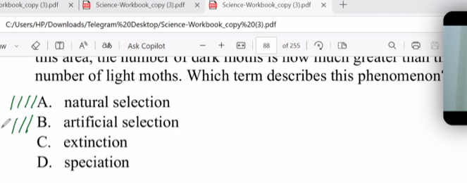 orkbook_copy (3).pdf × Science-Workbook_copy (3).pdf × Science-Workbook_copy (3).pdf × +
C:/Users/HP/Downloads/Telegram%20Desktop/Science-Workbook_copy%20(3).pdf
A^(th) a
w Ask Copilot + 88 of 255
tms area, the number of dark moths is now muen greater than th
number of light moths. Which term describes this phenomenon'
A. natural selection
B. artificial selection
C. extinction
D. speciation