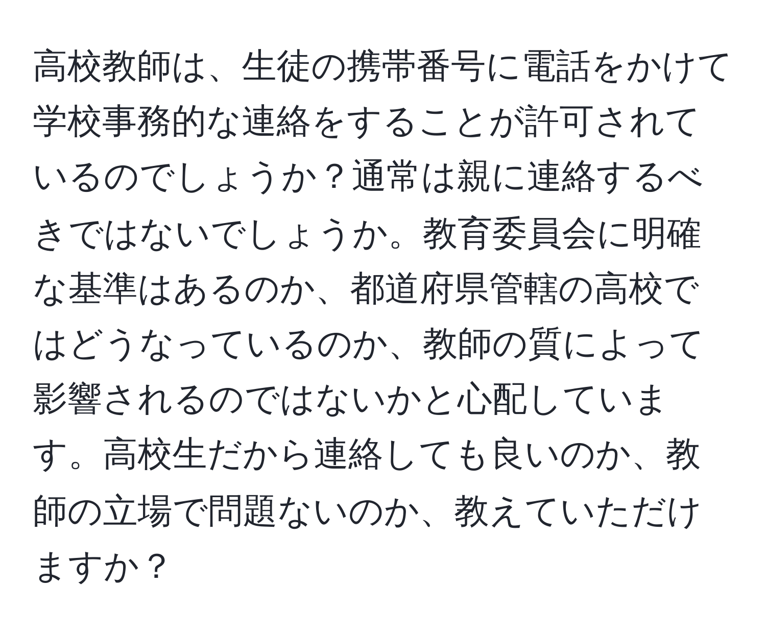 高校教師は、生徒の携帯番号に電話をかけて学校事務的な連絡をすることが許可されているのでしょうか？通常は親に連絡するべきではないでしょうか。教育委員会に明確な基準はあるのか、都道府県管轄の高校ではどうなっているのか、教師の質によって影響されるのではないかと心配しています。高校生だから連絡しても良いのか、教師の立場で問題ないのか、教えていただけますか？