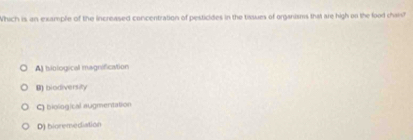 Which is an example of the increased concentration of pesticides in the tasues of organisms that are high on the food chais?"
A biological magnification
B) biodiversity
C biological augmentation
D) bioremediation