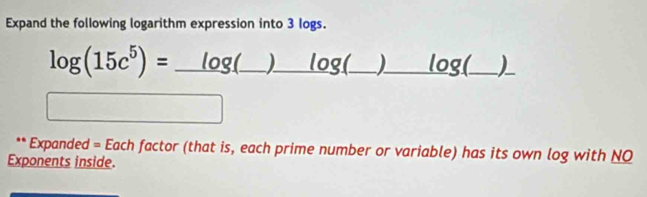 Expand the following logarithm expression into 3 logs. 
log (15c^5)=_ log (_ )_ log (_ ) _
x_1+x_2= 3/4 
** Expanded = Each factor (that is, each prime number or variable) has its own log with NO 
Exponents inside.