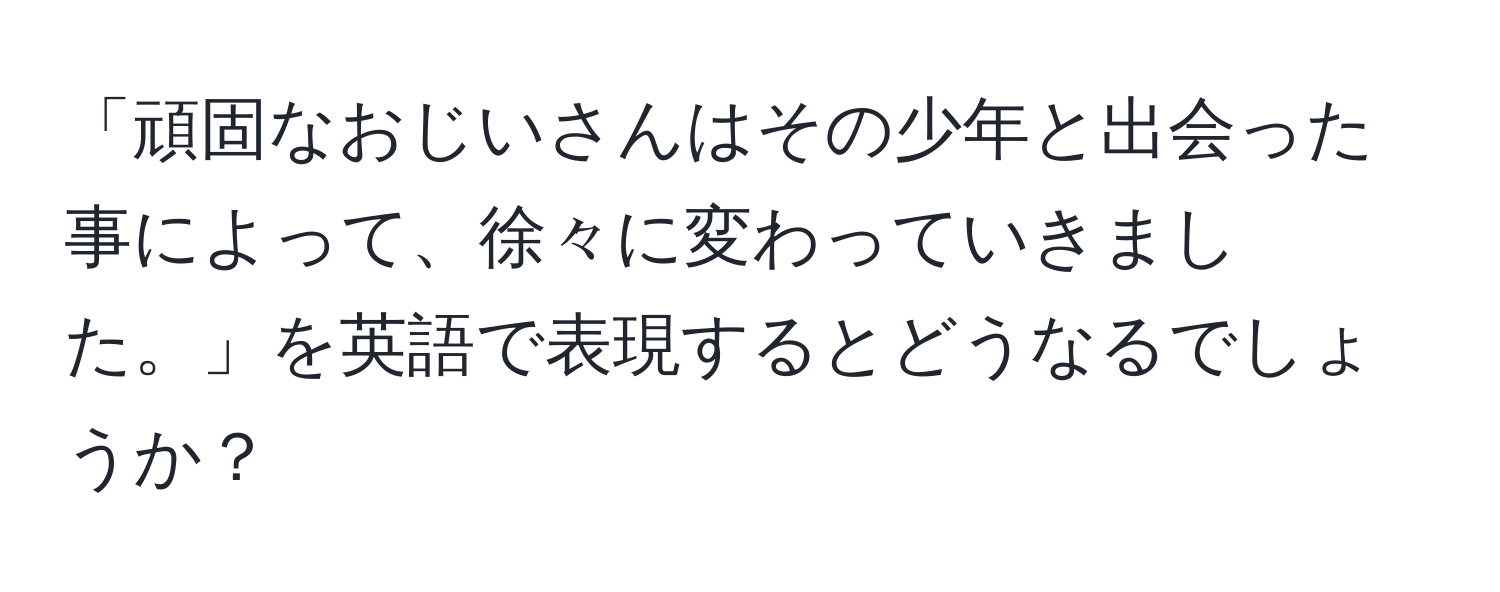 「頑固なおじいさんはその少年と出会った事によって、徐々に変わっていきました。」を英語で表現するとどうなるでしょうか？