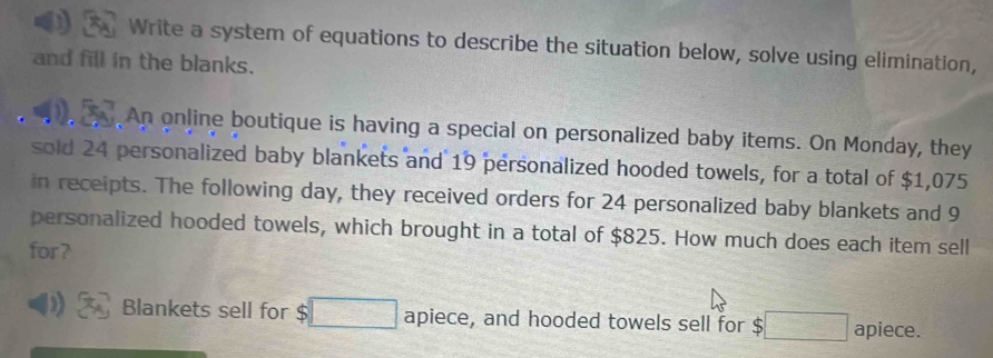 Write a system of equations to describe the situation below, solve using elimination, 
and fill in the blanks. 
An online boutique is having a special on personalized baby items. On Monday, they 
sold 24 personalized baby blankets and 19 personalized hooded towels, for a total of $1,075
in receipts. The following day, they received orders for 24 personalized baby blankets and 9
personalized hooded towels, which brought in a total of $825. How much does each item sell 
for? 
D Blankets sell for $ □ apiece, and hooded towels sell for $□ apiece.