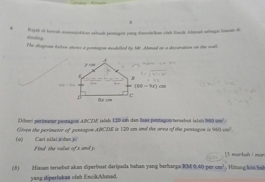 Iajah di bawah menunjukkan sebuah pentagon yang dimodelkan oleh Encik Ahmad sebagai hiasan di
dinding.
The diagram below shows a pentagon modelled by Mr. Ahmad as a decoration on the wall.
Diberi perimeter pentagon ABCDE ialah 120 cm dan luas pentagon tersebut ialah 960cm^2.
Given the perimeter of pentagon ABCDE is 120 cm and the area of the pentagon is 960cm^2.
(α) Cari nilai x dan y.
Find the value of x and y.
[5 markah ! mar
(b) Hiasan tersebut akan diperbuat daripada bahan yang berharga RM 0.40 per cm^2. Hitung kos bah
yang diperlukan oleh EncikAhmad.