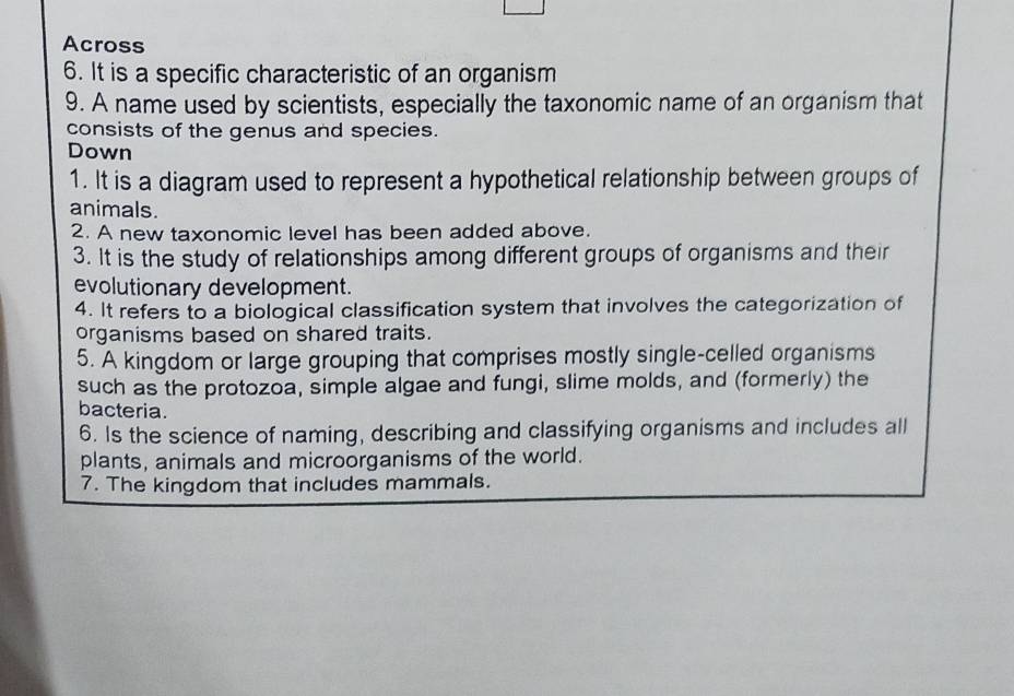 Across 
6. It is a specific characteristic of an organism 
9. A name used by scientists, especially the taxonomic name of an organism that 
consists of the genus and species. 
Down 
1. It is a diagram used to represent a hypothetical relationship between groups of 
animals. 
2. A new taxonomic level has been added above. 
3. It is the study of relationships among different groups of organisms and their 
evolutionary development. 
4. It refers to a biological classification system that involves the categorization of 
organisms based on shared traits. 
5. A kingdom or large grouping that comprises mostly single-celled organisms 
such as the protozoa, simple algae and fungi, slime molds, and (formerly) the 
bacteria. 
6. Is the science of naming, describing and classifying organisms and includes all 
plants, animals and microorganisms of the world. 
7. The kingdom that includes mammals.