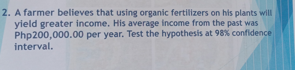 A farmer believes that using organic fertilizers on his plants will 
yield greater income. His average income from the past was
Php200,000.00 per year. Test the hypothesis at 98% confidence 
interval.