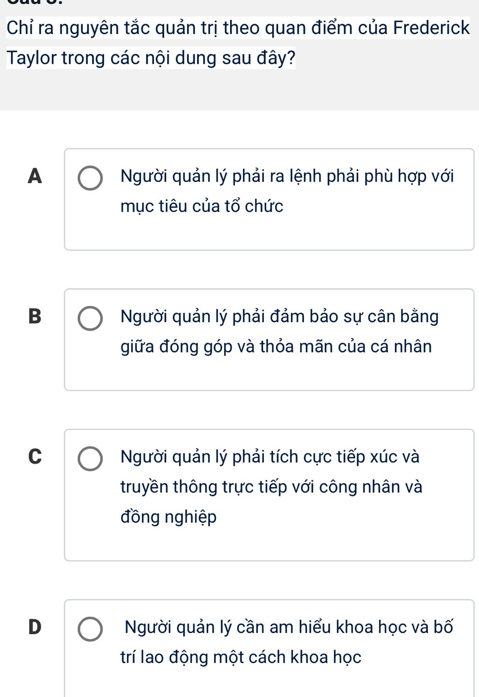 Chỉ ra nguyên tắc quản trị theo quan điểm của Frederick
Taylor trong các nội dung sau đây?
A Người quản lý phải ra lệnh phải phù hợp với
mục tiêu của tổ chức
B Người quản lý phải đảm bảo sự cân bằng
giữa đóng góp và thỏa mãn của cá nhân
C Người quản lý phải tích cực tiếp xúc và
truyền thông trực tiếp với công nhân và
đồng nghiệp
D Người quản lý cần am hiểu khoa học và bố
trí lao động một cách khoa học