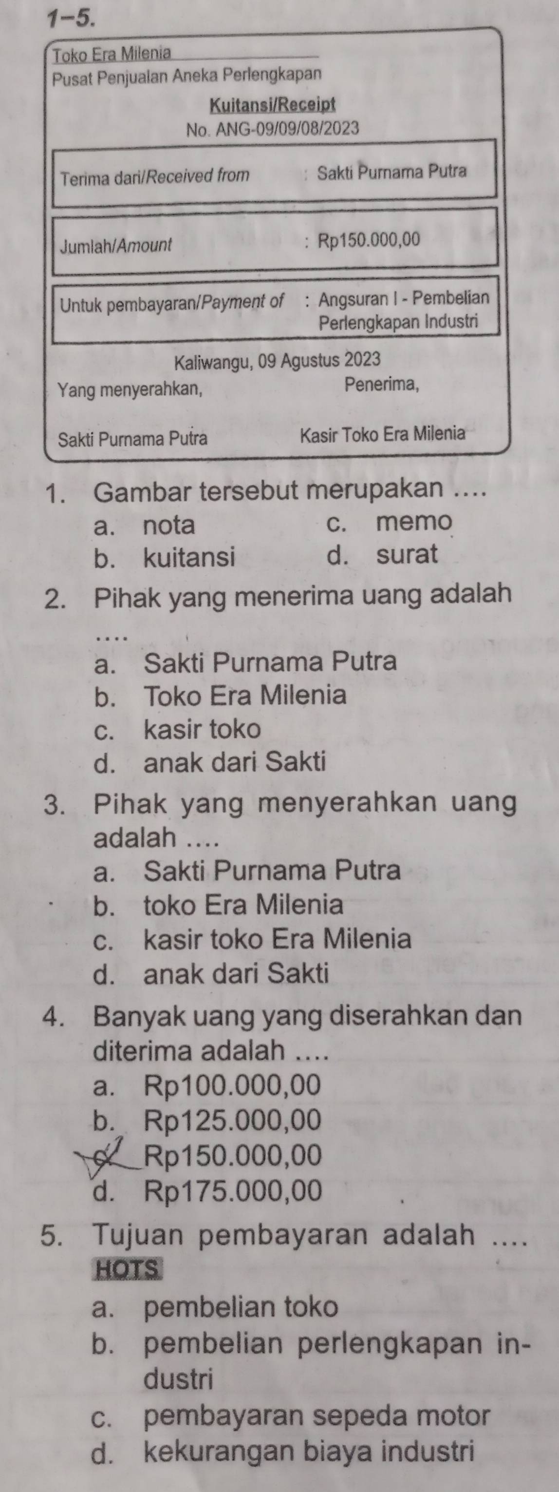 1-5. 
Toko Era Milenia
Pusat Penjualan Aneka Perlengkapan
Kuitansi/Receipt
No. ANG-09/09/08/2023
Terima dari/Received from Sakti Purnama Putra
Jumlah/Amount Rp150.000,00
Untuk pembayaran/Payment of : Angsuran I - Pembelian
Perlengkapan Industri
Kaliwangu, 09 Agustus 2023
Yang menyerahkan, Penerima,
Sakti Purnama Putra Kasir Toko Era Milenia
1. Gambar tersebut merupakan …
a. nota c. memo
b. kuitansi d. surat
2. Pihak yang menerima uang adalah
_
a. Sakti Purnama Putra
b. Toko Era Milenia
c. kasir toko
d. anak dari Sakti
3. Pihak yang menyerahkan uang
adalah
a. Sakti Purnama Putra
b. toko Era Milenia
c. kasir toko Era Milenia
d. anak dari Sakti
4. Banyak uang yang diserahkan dan
diterima adalah ....
a. Rp100.000,00
b. Rp125.000,00
Rp150.000,00
d. Rp175.000,00
5. Tujuan pembayaran adalah ....
HOTS
a. pembelian toko
b. pembelian perlengkapan in-
dustri
c. pembayaran sepeda motor
d. kekurangan biaya industri