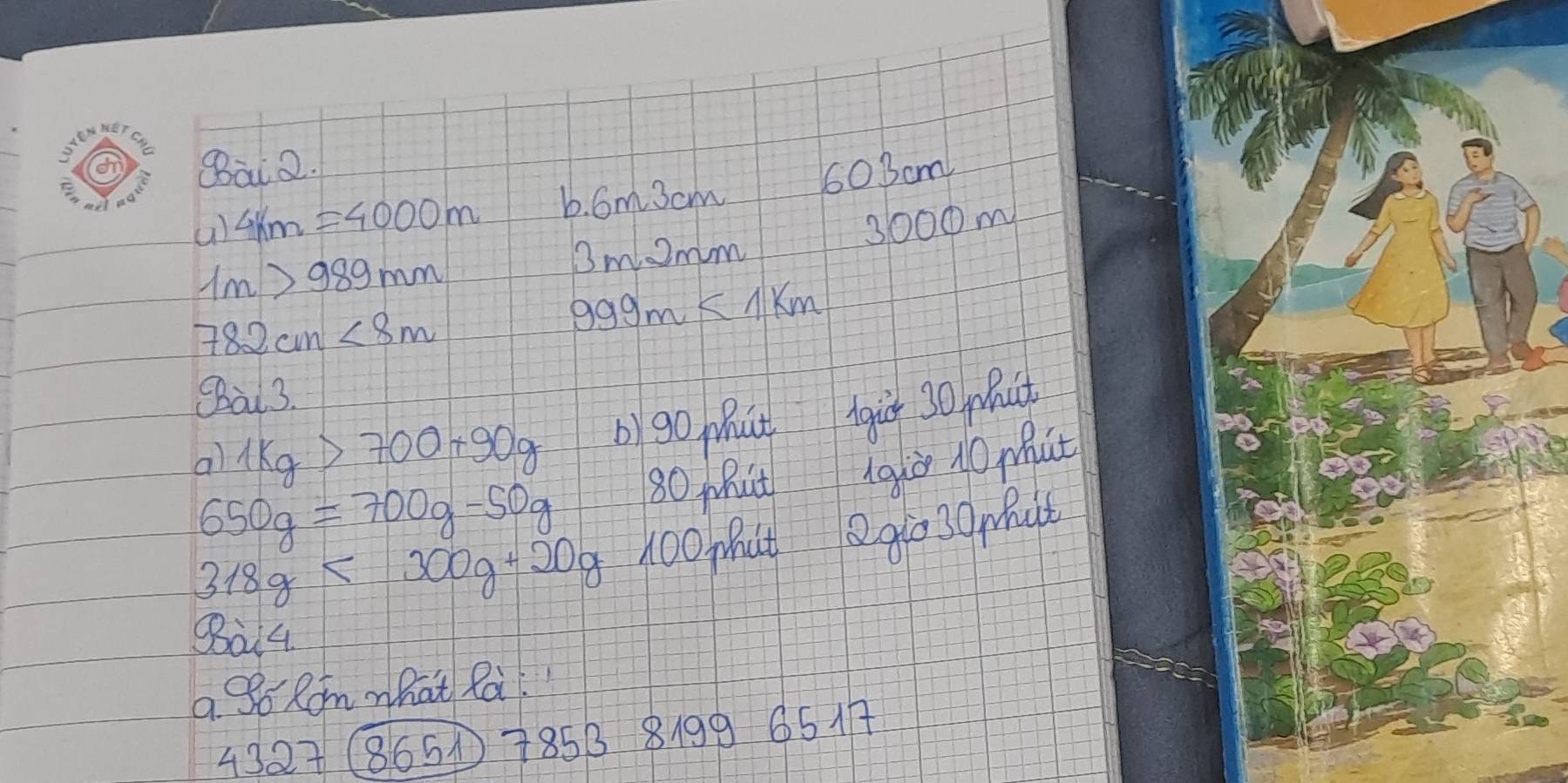 Bai 2. 
a) 4km=4000m 6. 6m3cm 60 3cm
Bmomm 3000m
1m>989mm
782cm<8m</tex>
999m<1km</tex> 
Sal 3. 
al 1kg>700+90g b)go ut Agic 30 mact
650g=700g-50g 80 Mhit giò 10 Mat
318g<300g+20g 100Mut. 9030mut
Sai4 
a So Rom what Rai
4327 8651 785B 8199 65A