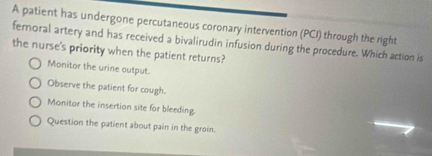 A patient has undergone percutaneous coronary intervention (PCI) through the right
femoral artery and has received a bivalirudin infusion during the procedure. Which action is
the nurse's priority when the patient returns?
Monitor the urine output.
Observe the patient for cough.
Monitor the insertion site for bleeding.
Question the patient about pain in the groin.