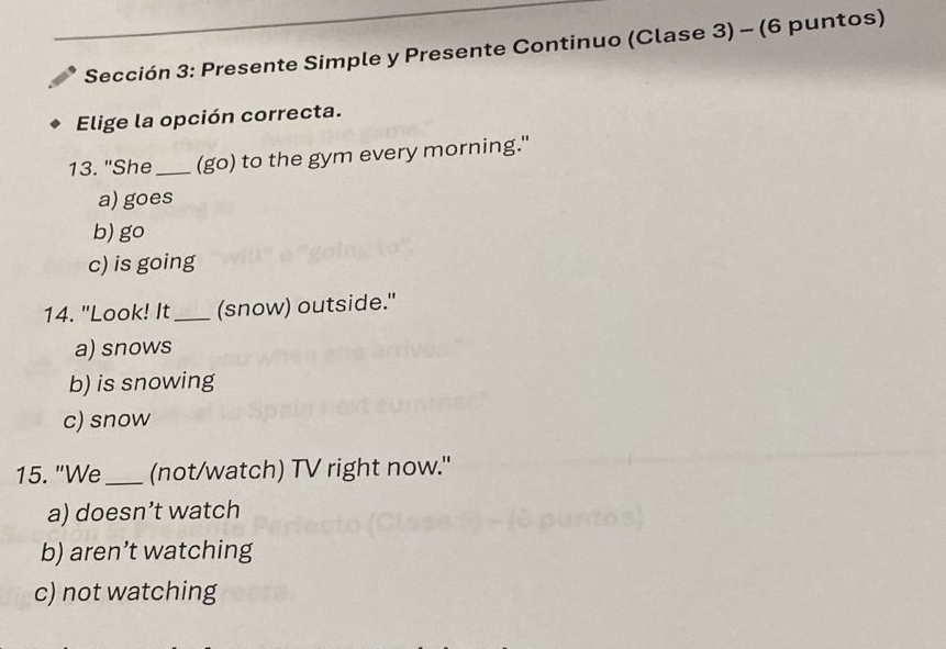 Sección 3: Presente Simple y Presente Continuo (Clase 3) - (6 puntos)
Elige la opción correcta.
13. "She _(go) to the gym every morning."
a) goes
b) go
c) is going
14. "Look! It _(snow) outside."
a) snows
b) is snowing
c) snow
15. "We_ (not/watch) TV right now."
a) doesn’t watch
b) aren’t watching
c) not watching