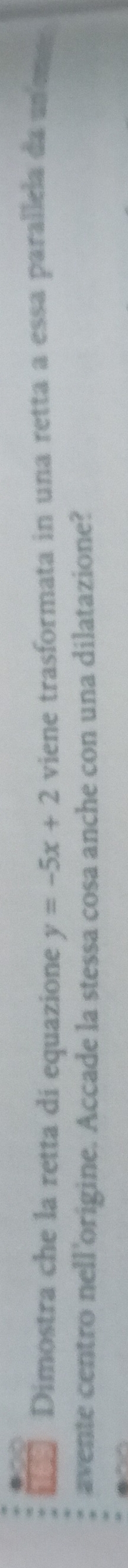 Dimostra che la retta di equazione y=-5x+2 viene trasformata in una retta a essa parallela da an ema 
avente centro nell'origine. Accade la stessa cosa anche con una dilatazione?