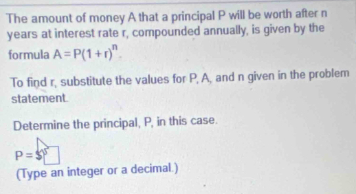 The amount of money A that a principal P will be worth after n
years at interest rate r, compounded annually, is given by the 
formula A=P(1+r)^n. 
To find r, substitute the values for P, A, and n given in the problem 
statement. 
Determine the principal, P, in this case.
P=$□
(Type an integer or a decimal.)