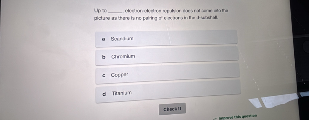 Up to_ , electron-electron repulsion does not come into the
picture as there is no pairing of electrons in the d-subshell.
Scandium
b Chromium
c Copper
d Titanium
Check It
Improve this question