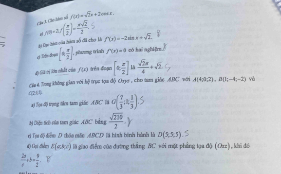 Cho hàm số f(x)=sqrt(2)x+2cos x.
f(0)=2; f( π /2 )= π sqrt(2)/2 . 
z) 
b) Đạo hàm của hàm số đã cho là f'(x)=-2sin x+sqrt(2). 
e) Trên đoạn [0, π /2 ]. , phương trình f'(x)=0 có hai nghiệm. 
đ) Giá trị lớn nhất của f(x) trên đoạn [0; π /2 ] là  sqrt(2)π /4 +sqrt(2). 
Cáu 4. Trong không gian với hệ trục tọa độ Oxyz , cho tam giác ABC với A(4;0;2), B(1;-4;-2) và
C(2;1;1). 
) Tọa độ trọng tâm tam giác ABC là G( 7/3 ;1; 1/3 ). 
b) Diện tích của tam giác ABC bằng  sqrt(210)/2 . 
e) Tọa độ điểm D thỏa mãn ABCD là hình bình hành là D(5;5;5)
đ) Gọi điểm E(a;b;c) là giao điểm của đường thẳng BC với mặt phẳng tọa độ (Oxz), khi đó
 2a/c +b= 9/2 .