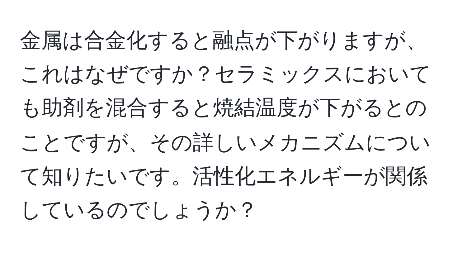 金属は合金化すると融点が下がりますが、これはなぜですか？セラミックスにおいても助剤を混合すると焼結温度が下がるとのことですが、その詳しいメカニズムについて知りたいです。活性化エネルギーが関係しているのでしょうか？