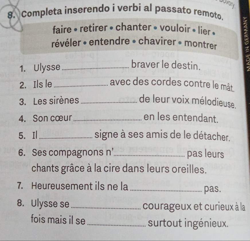 buvary 
8. Completa inserendo i verbi al passato remoto. 
faire • retirer • chanter • vouloir • lier » 
révéler • entendre • chavirer • montrer 
1. Ulysse_ 
braver le destin. 
2. Ils le _avec des cordes contre le mât. 
3. Les sirènes _de leur voix mélodieuse. 
4. Son cœur _en les entendant. 
5. Il _signe à ses amis de le détacher. 
6. Ses compagnons n’_ pas leurs 
chants grâce à la cire dans leurs oreilles. 
7. Heureusement ils ne la_ 
pas. 
8. Ulysse se_ 
courageux et curieux à la 
fois mais il se_ 
surtout ingénieux.