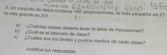 Un conjunto de datos contiene 165 observaciones, la más pequeña es 27
la más grande es 201. 
a) ¿Cuántas clases debería tener la tabla de frecuencias? 
b) ¿Cuál es el intervalo de clase? 
c) ¿Cuáles son los límites y puntos medios de cada clase? 
Justifica tus respuestas.