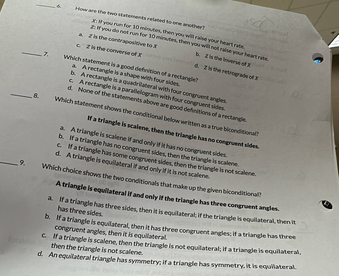 How are the two statements related to one another?
X: If you run for 10 minutes, then you will raise your heart rate
a. Z is the contrapositive to X
Z: If you do not run for 10 minutes, then you will not raise your heart rate
c. Z is the converse of X
b. Z is the inverse of X
_7. Which statement is a good defnition of a rectangle?
d. Z is the retrograde of X
a. A rectangle is a shape with four sides.
_
b. A rectangle is a quadrilateral with four congruent angles
c. A rectangle is a parallelogram with four congruent sides
d. None of the statements above are good defnitions of a rectangle
8. Which statement shows the conditional below written as a true biconditional?
If a triangle is scalene, then the triangle has no congruent sides.
a. A triangle is scalene if and only if it has no congruent sides.
b. If a triangle has no congruent sides, then the triangle is scalene.
c. If a triangle has some congruent sides, then the triangle is not scalene
d. A triangle is equilateral if and only if it is not scalene.
_9. Which choice shows the two conditionals that make up the given biconditional?
A triangle is equilateral if and only if the triangle has three congruent angles.
a. If a triangle has three sides, then it is equilateral; if the triangle is equilateral, then it
has three sides.
b. If a triangle is equilateral, then it has three congruent angles; if a triangle has three
congruent angles, then it is equilateral.
C. If a triangle is scalene, then the triangle is not equilateral; if a triangle is equilateral,
then the triangle is not scalene.
d. An equilateral triangle has symmetry; if a triangle has symmetry, it is equilateral.