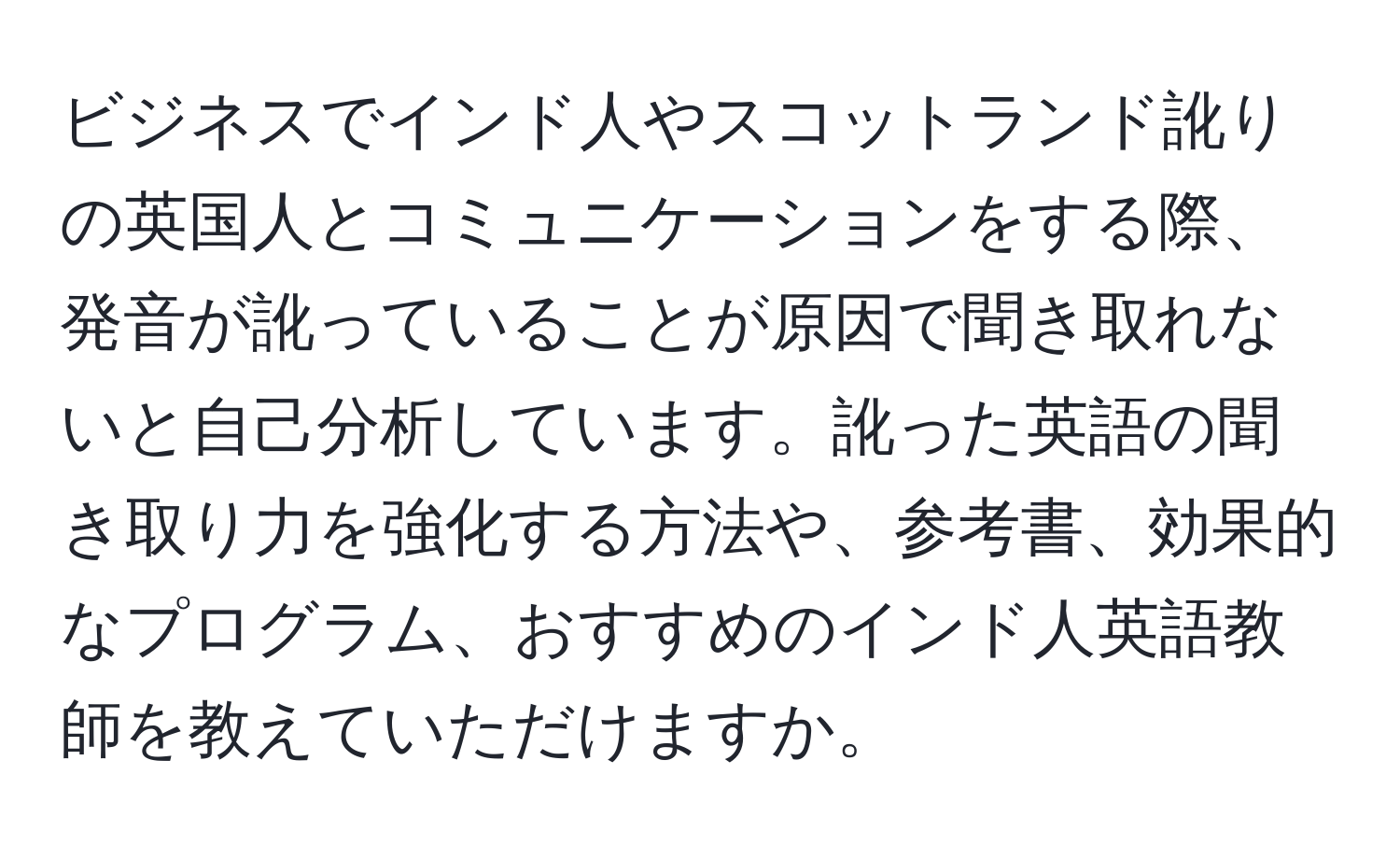 ビジネスでインド人やスコットランド訛りの英国人とコミュニケーションをする際、発音が訛っていることが原因で聞き取れないと自己分析しています。訛った英語の聞き取り力を強化する方法や、参考書、効果的なプログラム、おすすめのインド人英語教師を教えていただけますか。