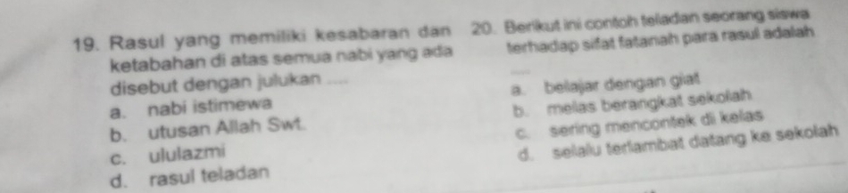 Rasul yang memiliki kesabaran dan 20. Berikut ini contoh teladan seorang siswa
ketabahan di atas semua nabi yang ada terhadap sifat fatanah para rasul adalah 
disebut dengan julukan ....
a. nabi istimewa a. belajar dengan giat
b. utusan Allah Swt. b. melas berangkat sekolah
c. ululazmi c. sering mencontek di kelas
d. rasul teladan d. selalu terlambat datang ke sekolah