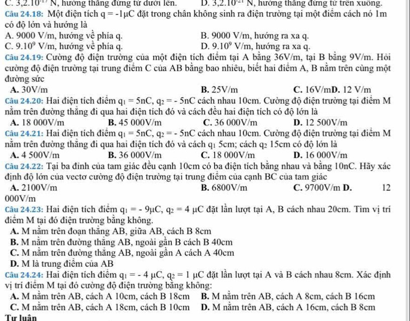 C. 3,2.10^(-17)N , hướng thăng đứng tử dưới lên. D. 3,2.10^(-21)N ,  hưởng thắng đứng tử trên xuống.
Câu 24.18: Một điện tích q=-Imu C đặt trong chân không sinh ra điện trường tại một điểm cách nó 1m
có độ lớn và hướng là
A. 9000 V/m, hướng về phía q. B. 9000 V/m, hướng ra xa q.
C. 9.10^9V/m , hướng về phía q. D. 9.10^9V/m , hướng ra xa q.
Câu 24.19: Cường độ điện trường của một điện tích điểm tại A bằng 36V/m, tại B bằng 9V/m. Hỏi
cường độ điện trường tại trung điểm C của AB bằng bao nhiêu, biểt hai điểm A, B nằm trên cùng một
đường sức
A. 30V/m B. 25V/m C. 16V/mD. 12 V/m
Câu 24.20: Hai điện tích điểm q_1=5nC,q_2=-5nC cách nhau 10cm. Cường độ điện trường tại điểm M
tnằm trên đường thắng đi qua hai điện tích đó và cách đều hai điện tích có độ lớn là
A. 18 000V/m B. 45 000V/m C. 36 000V/m D. 12 500V/m
Câu 24.21: Hai điện tích điểm q_1=5nC,q_2=-5nC cách nhau 10cm. Cường độ điện trường tại điểm M
nằm trên đường thăng đi qua hai điện tích đó và cách q1 5cm; cách q₂ 15cm có độ lớn là
A. 4 500V/m B. 36 000V/m C. 18 000V/m D. 16 000V/m
Câu 24.22: Tại ba đinh của tam giác đều cạnh 10cm có ba điện tích bằng nhau và bằng 10nC. Hãy xác
định độ lớn của vectơ cường độ điện trường tại trung điểm của cạnh BC của tam giác
A. 2100V/m B. 6800V/m C. 9700V/m D. 12
000V/m
Câu 24.23: Hai điện tích điểm q_1=-9mu C,q_2=4 μC đặt lần lượt tại A, B cách nhau 20cm. Tìm vị trí
điểm M tại đó điện trường bằng không.
A. M nằm trên đoạn thắng AB, giữa AB, cách B 8cm
B. M nằm trên đường thăng AB, ngoài gần B cách B 40cm
C. M nằm trên đường thăng AB, ngoài gần A cách A 40cm
D. M là trung điểm của AB
Câu 24.24: Hai điện tích điểm q_1=-4mu C,q_2=1 μC đặt lần lượt tại A và B cách nhau 8cm. Xác định
vị trí điểm M tại đó cường độ điện trường băng không:
A. M nằm trên AB, cách A 10cm, cách B 18cm B. M nằm trên AB, cách A 8cm, cách B 16cm
C. M nằm trên AB, cách A 18cm, cách B 10cm D. M nằm trên AB, cách A 16cm, cách B 8cm
Tư luân