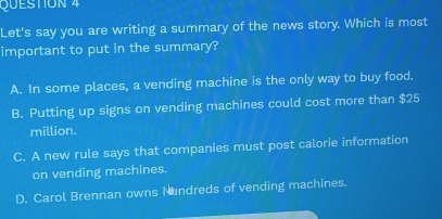 QUESTON 4
Let's say you are writing a summary of the news story. Which is most
important to put in the summary?
A. In some places, a vending machine is the only way to buy food.
B. Putting up signs on vending machines could cost more than $25
million.
C. A new rule says that companies must post calorie information
on vending machines.
D. Carol Brennan owns Nundreds of vending machines.