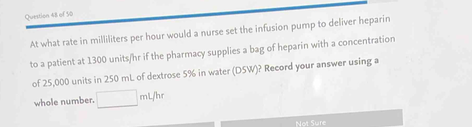 At what rate in milliliters per hour would a nurse set the infusion pump to deliver heparin 
to a patient at 1300 units/hr if the pharmacy supplies a bag of heparin with a concentration 
of 25,000 units in 250 mL of dextrose 5% in water (D5W)? Record your answer using a 
whole number. □ mL/hr
Not Sure