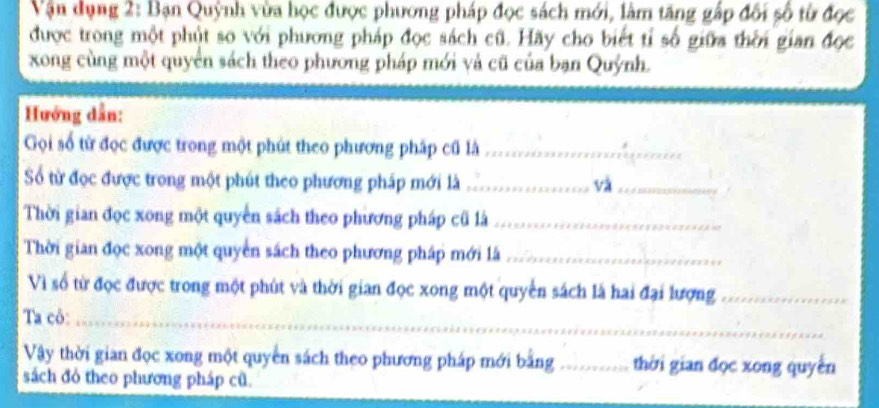 Vận dụng 2: Bạn Quỳnh vừa học được phương pháp đọc sách mới, làm tăng gấp đối số từ đọc 
được trong một phút so với phương pháp đọc sách cũ. Hãy cho biết tỉ số giữa thời gian đọc 
xong cùng một quyển sách theo phương pháp mới và cũ của bạn Quýnh. 
Hướng dẫn: 
Gọi số từ đọc được trong một phút theo phương pháp cũ là_ 
Số từ đọc được trong một phút theo phương pháp mới là_ và_ 
Thời gian đọc xong một quyền sách theo phương pháp cũ là_ 
Thời gian đọc xong một quyền sách theo phương pháp mới là_ 
Vì số từ đọc được trong một phút và thời gian đọc xong một quyển sách là hai đại lượng_ 
Ta cô:_ 
Vậy thời gian đọc xong một quyền sách theo phương pháp mới bằng_ thời gian đọc xong quyền 
sách đỏ theo phương pháp cũ.