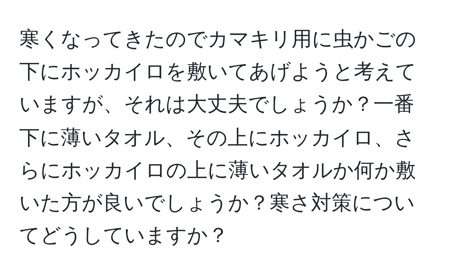 寒くなってきたのでカマキリ用に虫かごの下にホッカイロを敷いてあげようと考えていますが、それは大丈夫でしょうか？一番下に薄いタオル、その上にホッカイロ、さらにホッカイロの上に薄いタオルか何か敷いた方が良いでしょうか？寒さ対策についてどうしていますか？