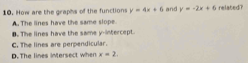 How are the graphs of the functions y=4x+6 and y=-2x+6 related?
A. The lines have the same slope.
B. The lines have the same y-intercept.
C. The lines are perpendicular.
D. The lines intersect when x=2,