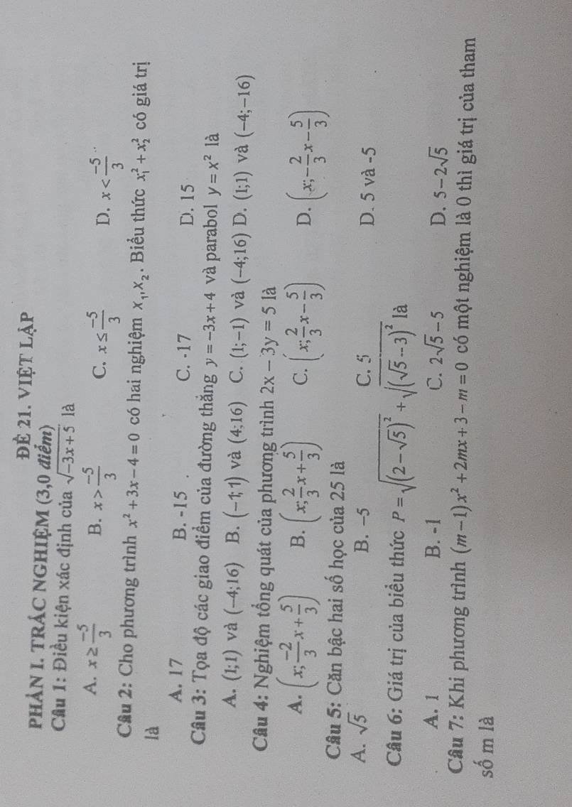 đẻ 21. việt lập
PHẢN I. TRÁC NGHIỆM (3,0 điểm)
Cầu 1: Điều kiện xác định của sqrt(-3x+5) là
A. x≥  (-5)/3 
B. x> (-5)/3  x≤  (-5)/3 
C.
D. x
Câu 2: Cho phương trình x^2+3x-4=0 có hai nghiệm X_1,X_2. Biểu thức x_1^(2+x_2^2 có giá trị
là
A. 17 B. -15 C. -17 D. 15
Câu 3: Tọa độ các giao điểm của đường thắng y=-3x+4 và parabol y=x^2) là
A. (1;1) và (-4;16) B. (-1;1) và (4;16) C. (1;-1) và (-4;16) D. (1;1) và (-4;-16)
Câu 4: Nghiệm tổng quát của phương trình 2x-3y=51 à
A. (x; (-2)/3 x+ 5/3 ) B. (x; 2/3 x+ 5/3 ) C. (x; 2/3 x- 5/3 ) D. (x;- 2/3 x- 5/3 )
Câu 5: Căn bậc hai số học của 25 là
A. sqrt(5) B. -5 C. 5 D. 5 và -5
Câu 6: Giá trị của biều thức P=sqrt((2-sqrt 5))^2+sqrt((sqrt 5)-3)^2 là
A. 1 B. -1 C. 2sqrt(5)-5 D. 5-2sqrt(5)
* Câu 7: Khi phương trình (m-1)x^2+2mx+3-m=0 có một nghiệm là 0 thì giá trị của tham
số m là