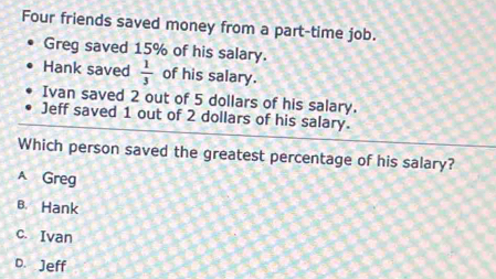 Four friends saved money from a part-time job.
Greg saved 15% of his salary.
Hank saved  1/3  of his salary.
Ivan saved 2 out of 5 dollars of his salary.
Jeff saved 1 out of 2 dollars of his salary.
Which person saved the greatest percentage of his salary?
A Greg
B. Hank
c. Ivan
D. Jeff