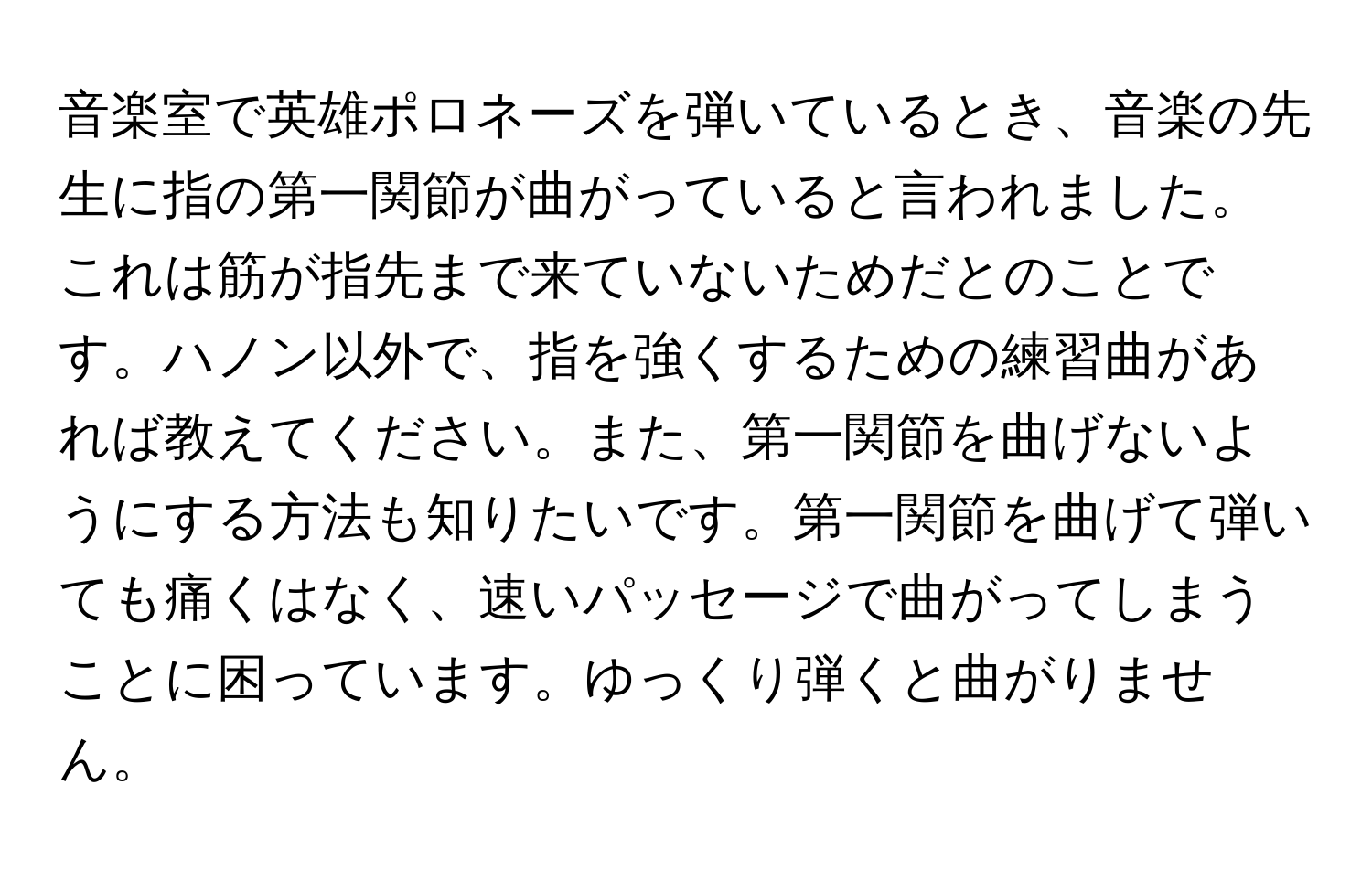 音楽室で英雄ポロネーズを弾いているとき、音楽の先生に指の第一関節が曲がっていると言われました。これは筋が指先まで来ていないためだとのことです。ハノン以外で、指を強くするための練習曲があれば教えてください。また、第一関節を曲げないようにする方法も知りたいです。第一関節を曲げて弾いても痛くはなく、速いパッセージで曲がってしまうことに困っています。ゆっくり弾くと曲がりません。