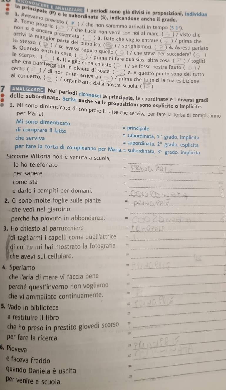 MSONOSCERE E ANALIZZARE  I periodi sono già divisi in proposizioni, individua
la principale (P) e le subordinate (S), indicandone anche il grado.
1. Avevamo previsto ( P ) / che non saremmo arrivati in tempo (S1°).
2. Temo proprio (
) / che Lucia non verrà con noi al mare, ( ) / visto che
non si è ancora presentata. ( ) 3. Dato che voglio entrare ( ) / prima che
arrivi la maggior parte del pubblico, ( ) / sbrighiamoci. ( ) 4. Avresti parlato
lo stesso, ( ) / se avessi saputo quello ( ) / che stava per succedere? ( )
5. Quando entri in casa, ( ) / prima di fare qualsiasi altra cosa, ( _) / togliti
le scarpe.( ) 6. Il vigile ci ha chiesto ( ) / se fosse nostra l'auto ( ) /
che era parcheggiata in divieto di sosta. ( ) 7. A questo punto sono del tutto
certo ( ) / di non poter arrivare ( ) / prima che tu jnizi la tua esibizione
al concerto, ( ) / organizzato dalla nostra scuola. ( )
7 ANALIZZARE Nei periodi riconosci la principale, le coordinate e i diversi gradi
delle subordinate. Scrivi anche se le proposizioni sono esplicite o implicite.
1. Mi sono dimenticato di comprare il latte che serviva per fare la torta di compleanno
per Maria!
Mi sono dimenticato
principale
di comprare il latte = subordinata, 1° grado, implicita
che serviva = subordinata, 2° grado, esplicita
per fare la torta di compleanno per Maria.= subordinata, 3° grado, implicita
Siccome Vittoria non è venuta a scuola, =
le ho telefonato
_
_
=
_
per sapere
:
_
come sta
=
_
e darle i compiti per domani.
=
_
2. Ci sono molte foglie sulle piante =
_
che vedi nel giardino =
perché ha piovuto in abbondanza. =_
3. Ho chiesto al parrucchiere_
=
di tagliarmi i capelli come quell’attrice =_
di cui tu mi hai mostrato la fotografia =_
che avevi sul cellulare.
_=
4. Speriamo
_=
che l’aria di mare vi faccia bene =
_
perché quest’inverno non vogliamo =
_
che vi ammaliate continuamente. =
_
5. Vado in biblioteca
=
_
=
a restituire il libro
_
che ho preso in prestito giovedì scorso =
_
=
per fare la ricerca.
_
=
6. Pioveva
_
=
_
e faceva freddo =_
quando Daniela è uscita
=
per venire a scuola.
_