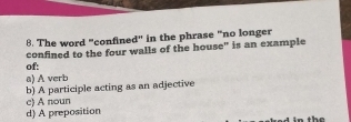 The word "confined" in the phrase "no longer
of: confined to the four walls of the house" is an example
a) A verb
b) A participle acting as an adjective
c) A noun
d) A preposition
in the