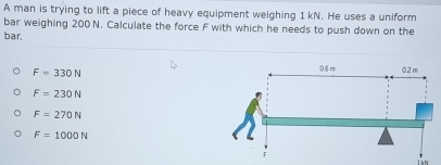 A man is trying to lift a piece of heavy equipment weighing 1 kN. He uses a uniform
bar weighing 200 N. Calculate the force F with which he needs to push down on the
bar.
F=330N
F=230N
F=270N
F=1000N