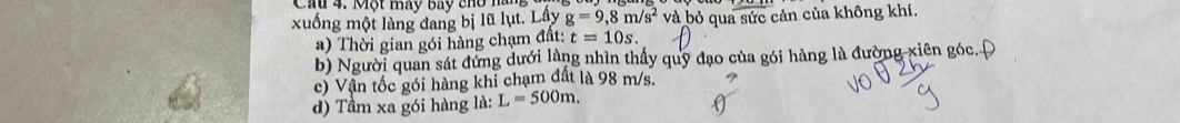 Một máy bay cho hà 
xuống một làng đang bị lũ lụt. Lây g=9,8m/s^2 và bỏ qua sức cản của không khí. 
a) Thời gian gói hàng chạm đất: t=10s. 
b) Người quan sát đứng dưới làng nhìn thấy quỹ đạo của gói hàng là đường xiên góc. Đ 
c) Vận tốc gói hàng khi chạm đất là 98 m/s. 
d) Tầm xa gói hàng là: L=500m.