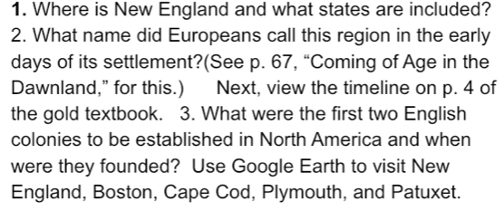 Where is New England and what states are included? 
2. What name did Europeans call this region in the early 
days of its settlement?(See p. 67, “Coming of Age in the 
Dawnland,” for this.) Next, view the timeline on p. 4 of 
the gold textbook. 3. What were the first two English 
colonies to be established in North America and when 
were they founded? Use Google Earth to visit New 
England, Boston, Cape Cod, Plymouth, and Patuxet.