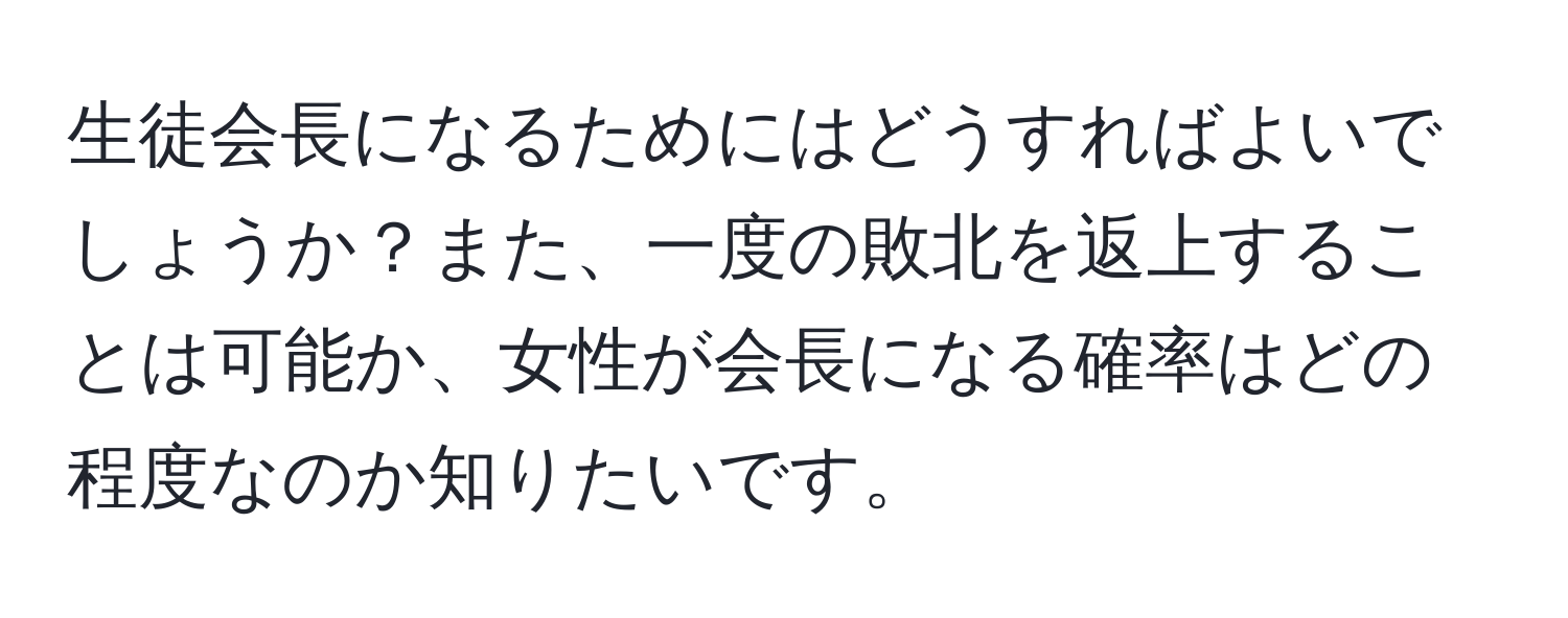 生徒会長になるためにはどうすればよいでしょうか？また、一度の敗北を返上することは可能か、女性が会長になる確率はどの程度なのか知りたいです。