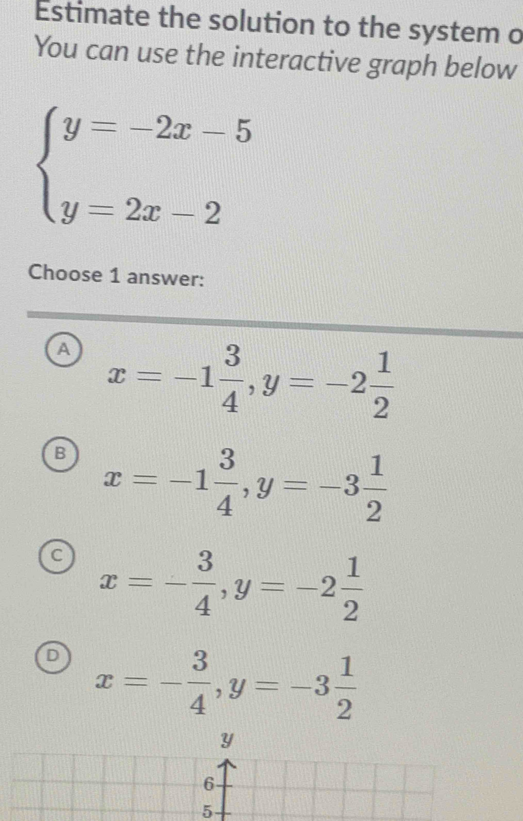 Estimate the solution to the system o
You can use the interactive graph below
beginarrayl y=-2x-5 y=2x-2endarray.
Choose 1 answer:
a x=-1 3/4 , y=-2 1/2 
B x=-1 3/4 , y=-3 1/2 
C x=- 3/4 , y=-2 1/2 
D x=- 3/4 , y=-3 1/2 
5