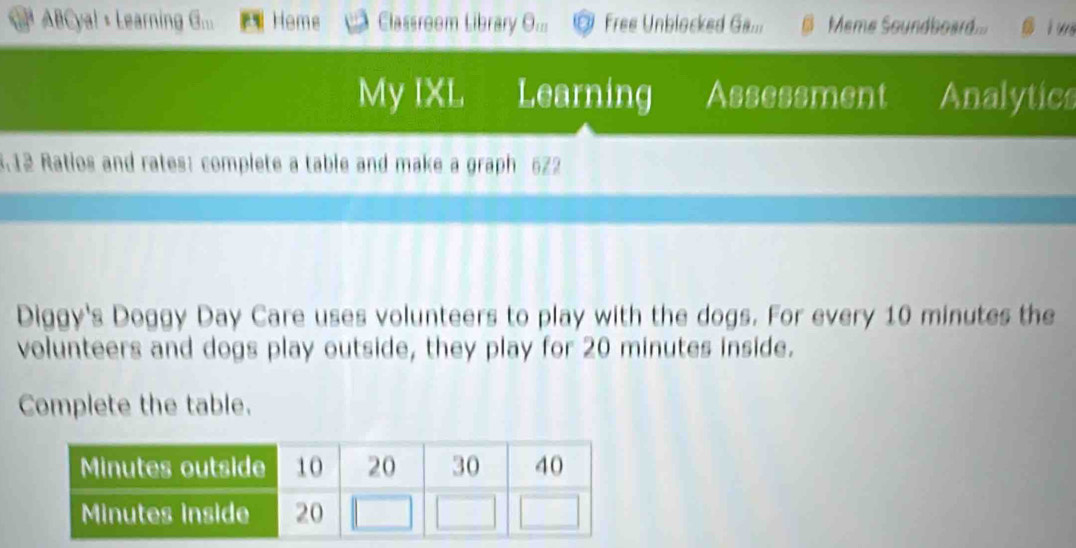 ABCyal + Learning G... Home Classroom Library O... Free Unblocked Ga... Meme Soundboard i wi 
My IXL Learning Assessment Analytics 
3.12 Ratios and rates: complete a table and make a graph 522 
Diggy's Doggy Day Care uses volunteers to play with the dogs. For every 10 minutes the 
volunteers and dogs play outside, they play for 20 minutes inside. 
Complete the table.