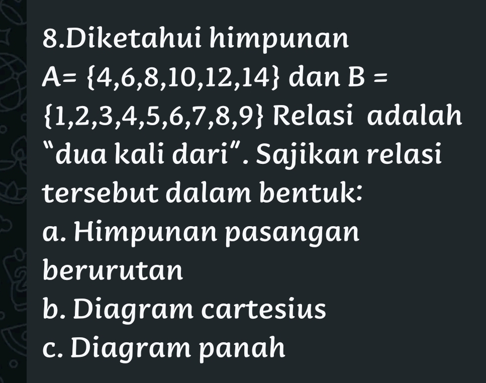 Diketahui himpunan
A= 4,6,8,10,12,14 dan B=
 1,2,3,4,5,6,7,8,9 Relasi adalah
`dua kɑli dar  1/4)  r_1,2) ’. Sajikan relasi
tersebut dalam bentuk:
a. Himpunan pasangan
berurutan
b. Diagram cartesius
c. Diagram panah