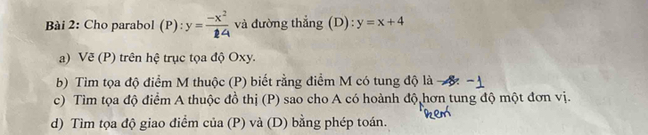 Cho parabol (P): y= (-x^2)/24  và đường thẳng (D): y=x+4
a) Vẽ (P) trên hệ trục tọa độ Oxy.
b) Tìm tọa độ điểm M thuộc (P) biết rằng điểm M có tung độ là -8. -
c) Tìm tọa độ điểm A thuộc đồ thị (P) sao cho A có hoành độ hơn tung độ một đơn vị.
d) Tìm tọa độ giao điểm của (P) và (D) bằng phép toán.