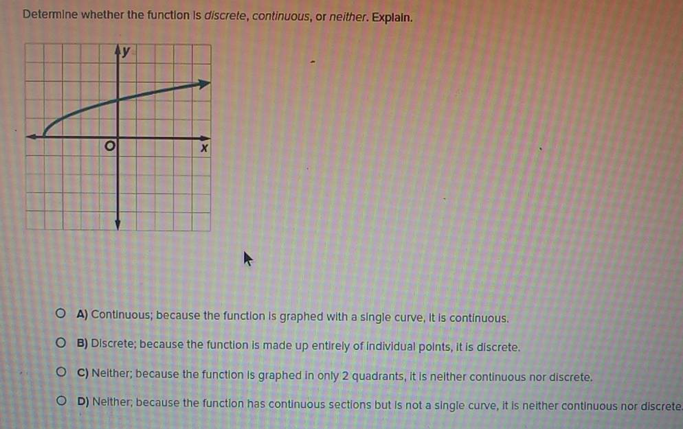 Determine whether the function is discrete, continuous, or neither. Explain.
A) Continuous; because the function is graphed with a single curve, it is continuous.
B) Discrete; because the function is made up entirely of individual points, it is discrete.
C) Neither; because the function is graphed in only 2 quadrants, it is neither continuous nor discrete.
D) Neither; because the function has continuous sections but is not a single curve, it is neither continuous nor discrete