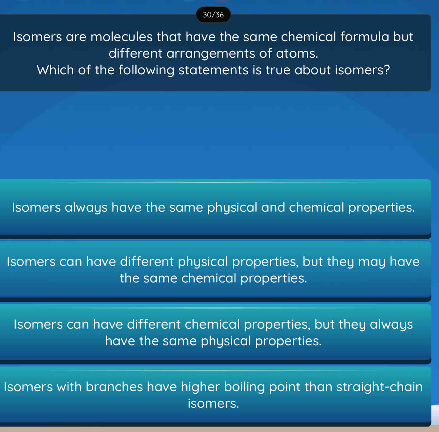 30/36
Isomers are molecules that have the same chemical formula but
different arrangements of atoms.
Which of the following statements is true about isomers?
Isomers always have the same physical and chemical properties.
Isomers can have different physical properties, but they may have
the same chemical properties.
Isomers can have different chemical properties, but they always
have the same physical properties.
Isomers with branches have higher boiling point than straight-chain
isomers.