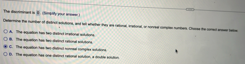 The discriminant is 0. (Simplify your answer.)
Determine the number of distinct solutions, and tell whether they are rational, irrational, or nonreal complex numbers. Choose the correct answer below.
A. The equation has two distinct irrational solutions.
B. The equation has two distinct rational solutions.
C. The equation has two distinct nonreal complex solutions.
D. The equation has one distinct rational solution, a double solution.