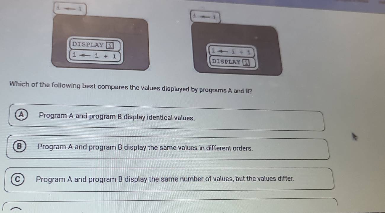 A 1
4 1
DISPLAY i 1to -1+1
i-i+1
DISPLAY
Which of the following best compares the values displayed by programs A and B?
A Program A and program B display identical values.
B) Program A and program B display the same values in different orders.
C) Program A and program B display the same number of values, but the values differ.