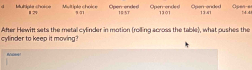 Open-ended Open-ended Open-ended Open-e
8 29 9:01 10:57 13.01 13:41 14:4
After Hewitt sets the metal cylinder in motion (rolling across the table), what pushes the 
cylinder to keep it moving? 
Answer